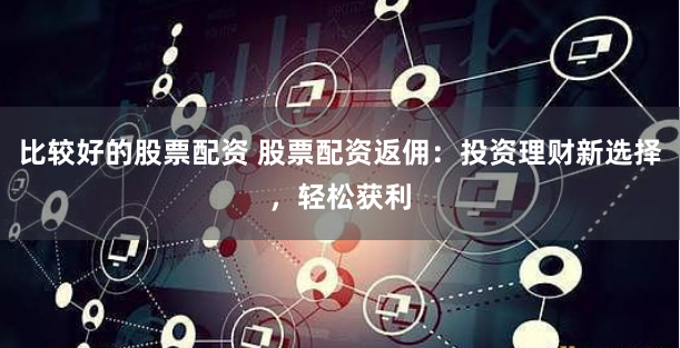 比较好的股票配资 股票配资返佣：投资理财新选择，轻松获利