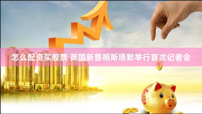 怎么配资买股票 英国新首相斯塔默举行首次记者会